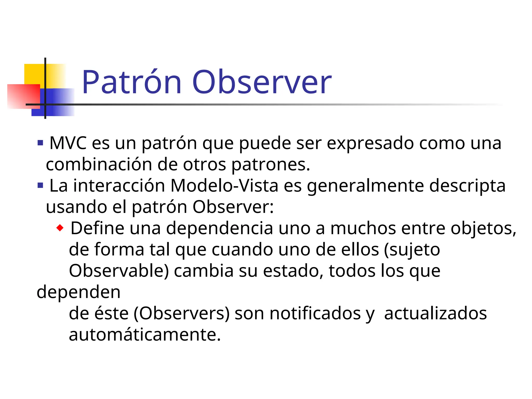 Patrón Observer
 MVC es un patrón que puede ser expresado como una
combinación de otros patrones.
 La interacción Modelo-Vista es generalmente descripta
usando el patrón Observer:
 Define una dependencia uno a muchos entre objetos,
de forma tal que cuando uno de ellos (sujeto
Observable) cambia su estado, todos los que
dependen
de éste (Observers) son notificados y actualizados
automáticamente.
 