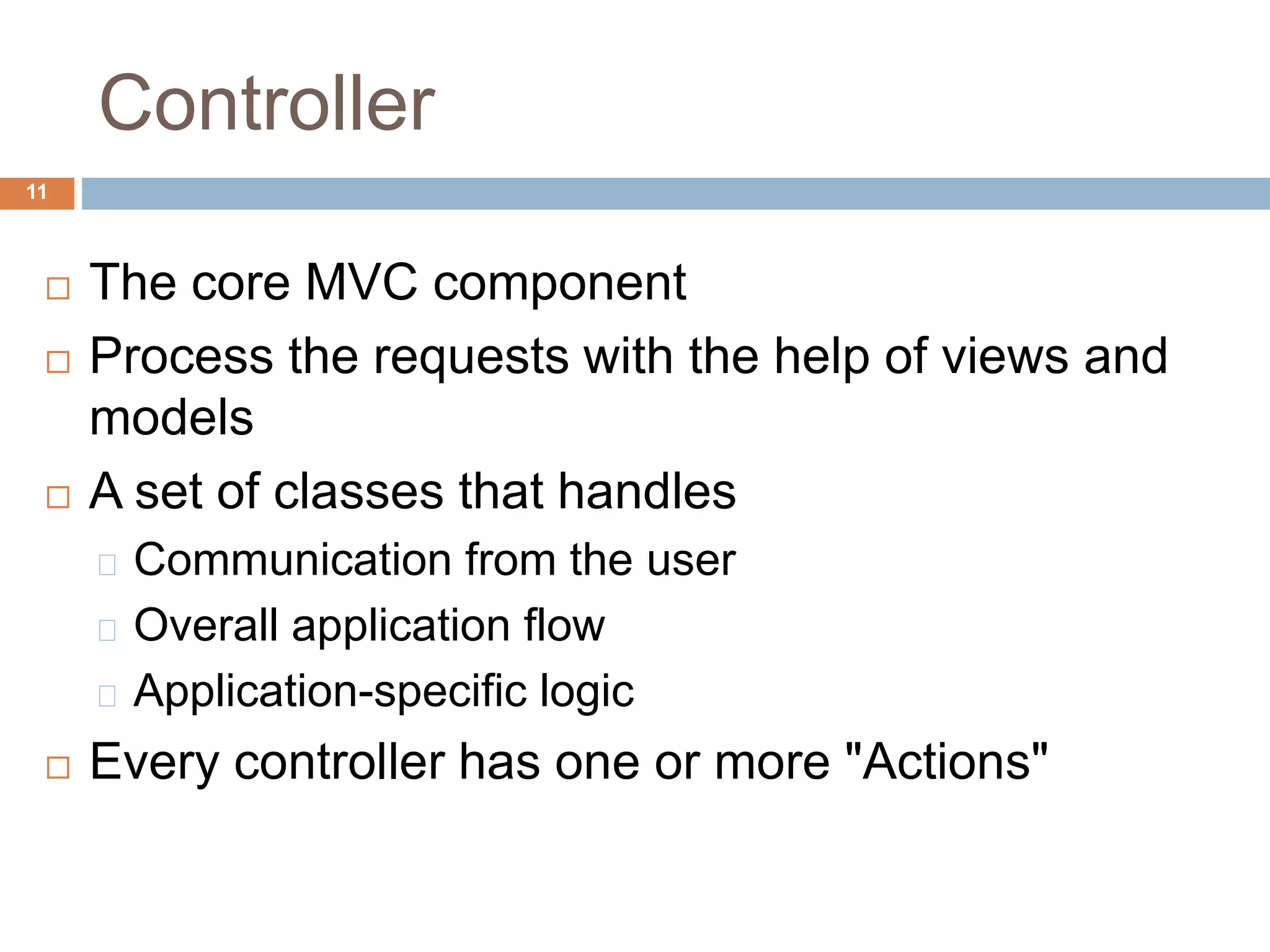 Controller
11
 The core MVC component
 Process the requests with the help of views and
models
 A set of classes that handles
Communication from the user
Overall application flow
Application-specific logic
 Every controller has one or more "Actions"
 
