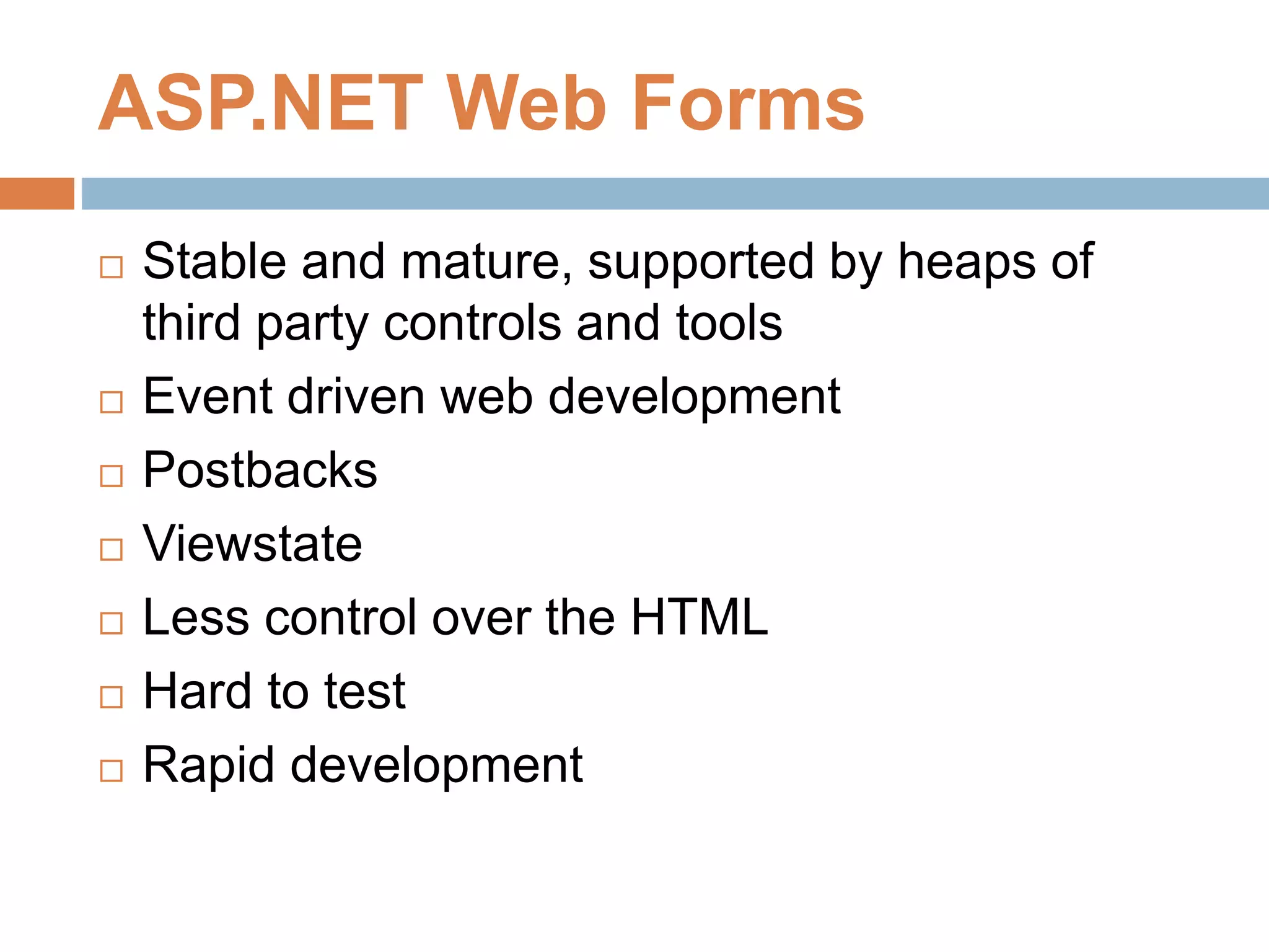 ASP.NET Web Forms
 Stable and mature, supported by heaps of
third party controls and tools
 Event driven web development
 Postbacks
 Viewstate
 Less control over the HTML
 Hard to test
 Rapid development
 