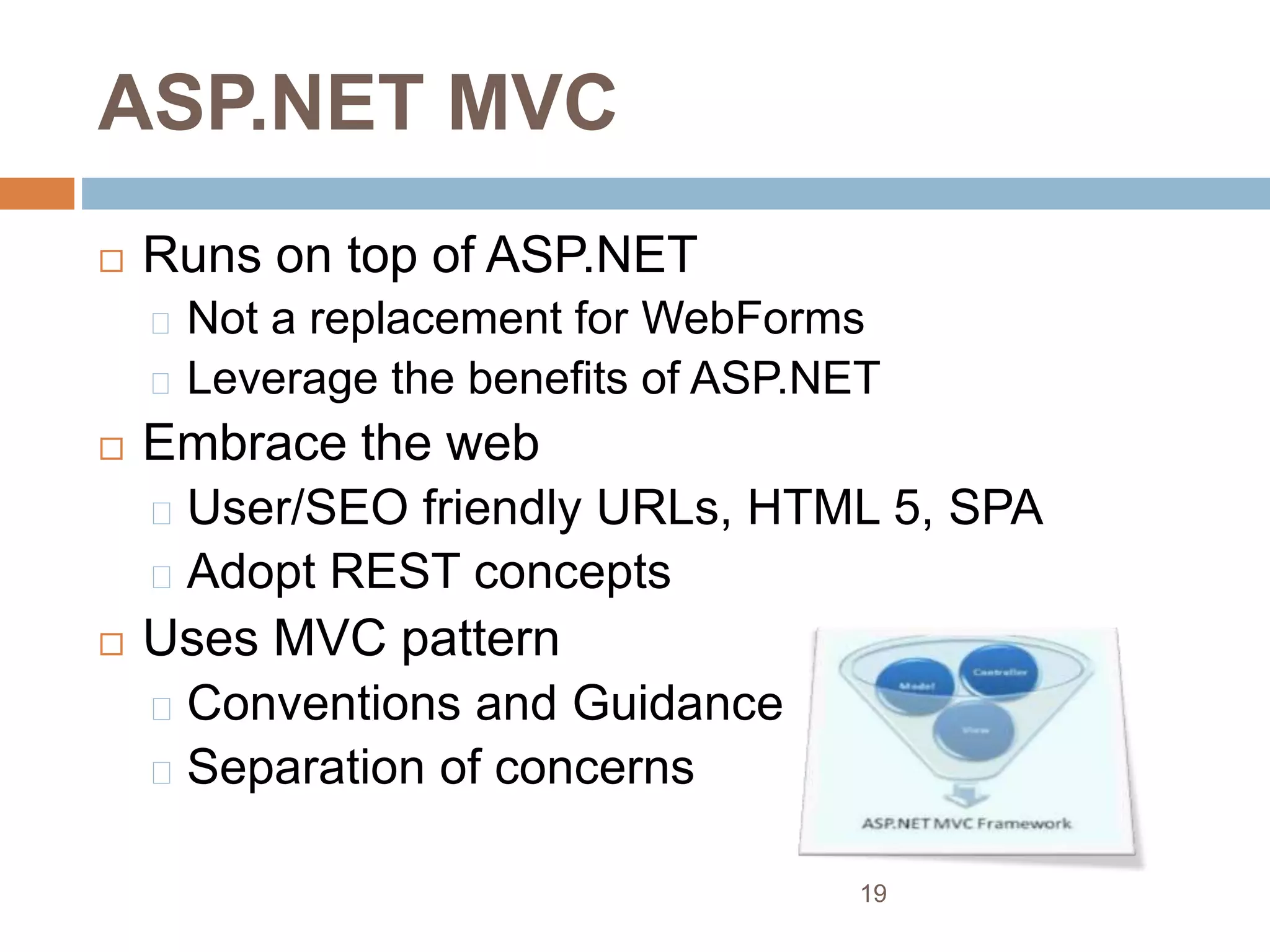 ASP.NET MVC
 Runs on top of ASP.NET
Not a replacement for WebForms
Leverage the benefits of ASP.NET
 Embrace the web
User/SEO friendly URLs, HTML 5, SPA
Adopt REST concepts
 Uses MVC pattern
Conventions and Guidance
Separation of concerns
19
 