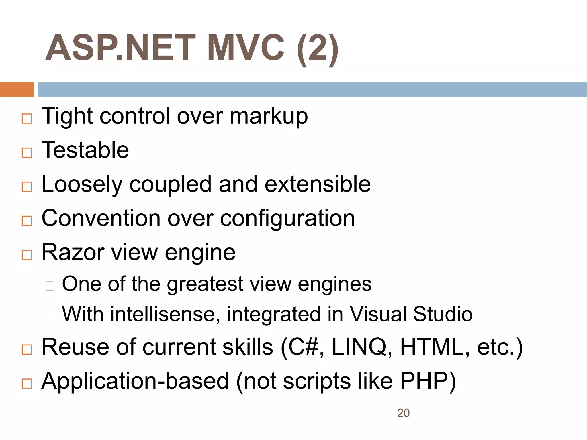 ASP.NET MVC (2)
 Tight control over markup
 Testable
 Loosely coupled and extensible
 Convention over configuration
 Razor view engine
One of the greatest view engines
With intellisense, integrated in Visual Studio
 Reuse of current skills (C#, LINQ, HTML, etc.)
 Application-based (not scripts like PHP)
20
 
