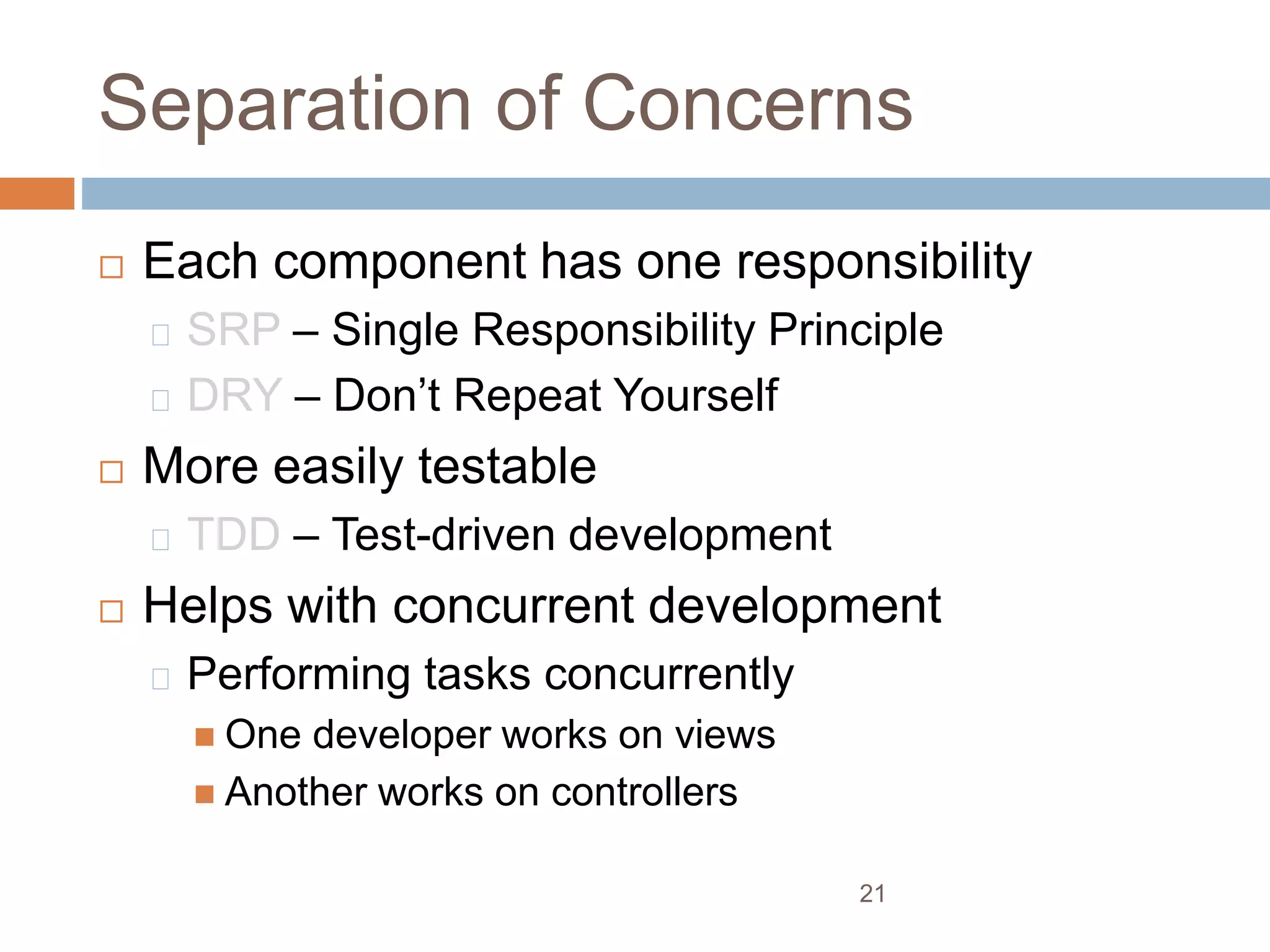 Separation of Concerns
 Each component has one responsibility
SRP – Single Responsibility Principle
DRY – Don’t Repeat Yourself
 More easily testable
TDD – Test-driven development
 Helps with concurrent development
Performing tasks concurrently
 One developer works on views
 Another works on controllers
21
 