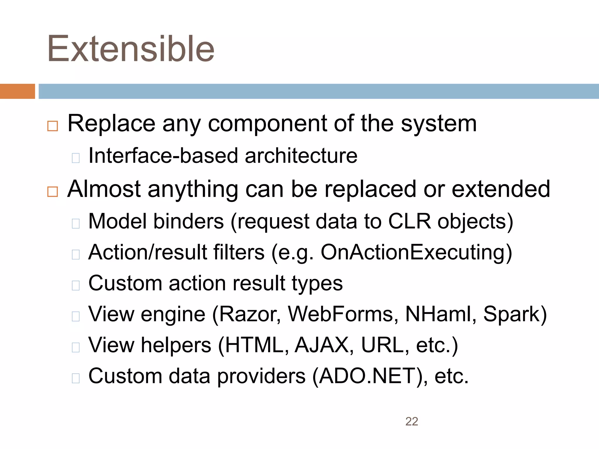 Extensible
 Replace any component of the system
Interface-based architecture
 Almost anything can be replaced or extended
Model binders (request data to CLR objects)
Action/result filters (e.g. OnActionExecuting)
Custom action result types
View engine (Razor, WebForms, NHaml, Spark)
View helpers (HTML, AJAX, URL, etc.)
Custom data providers (ADO.NET), etc.
22
 