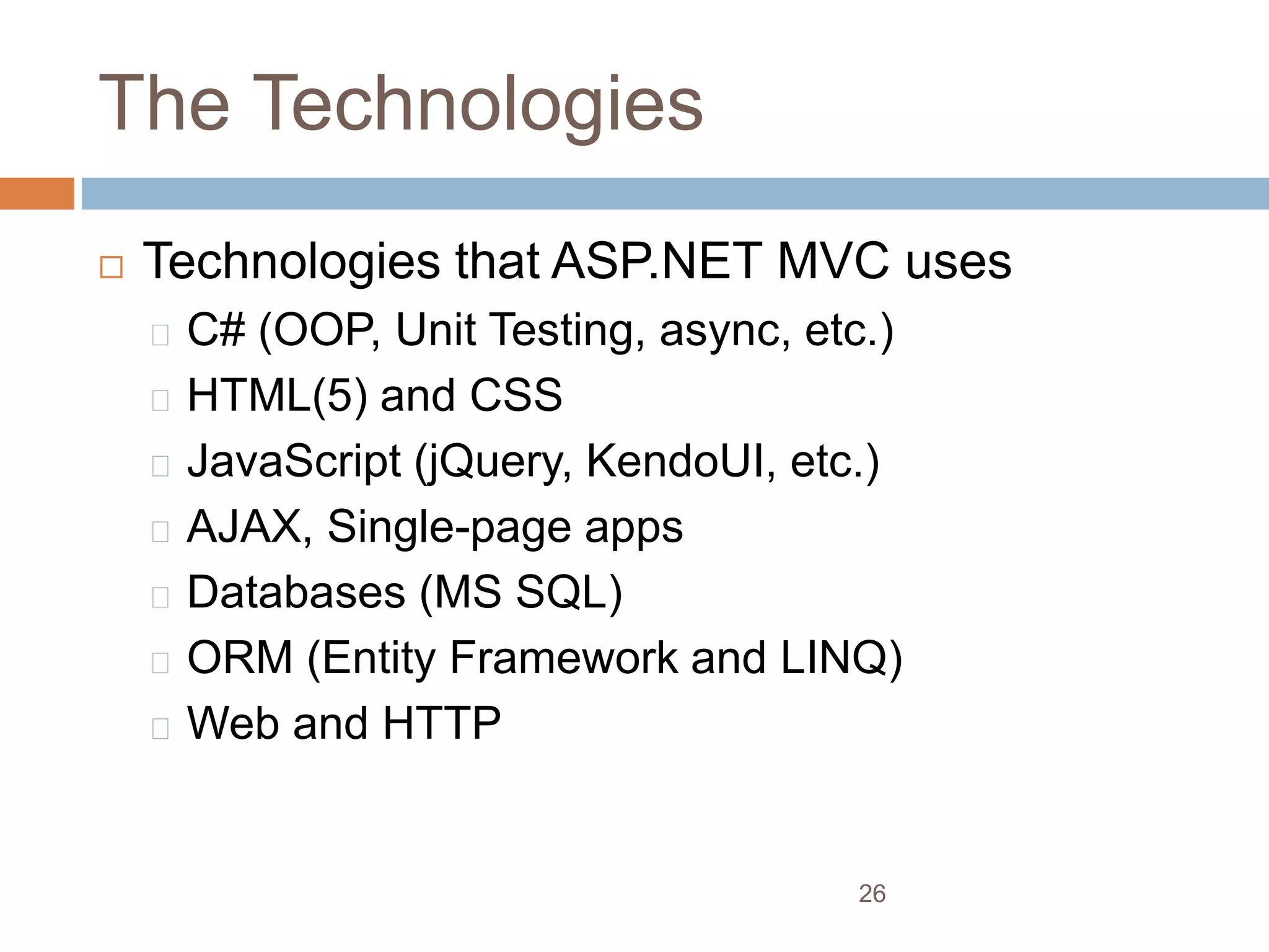 The Technologies
 Technologies that ASP.NET MVC uses
C# (OOP, Unit Testing, async, etc.)
HTML(5) and CSS
JavaScript (jQuery, KendoUI, etc.)
AJAX, Single-page apps
Databases (MS SQL)
ORM (Entity Framework and LINQ)
Web and HTTP
26
 