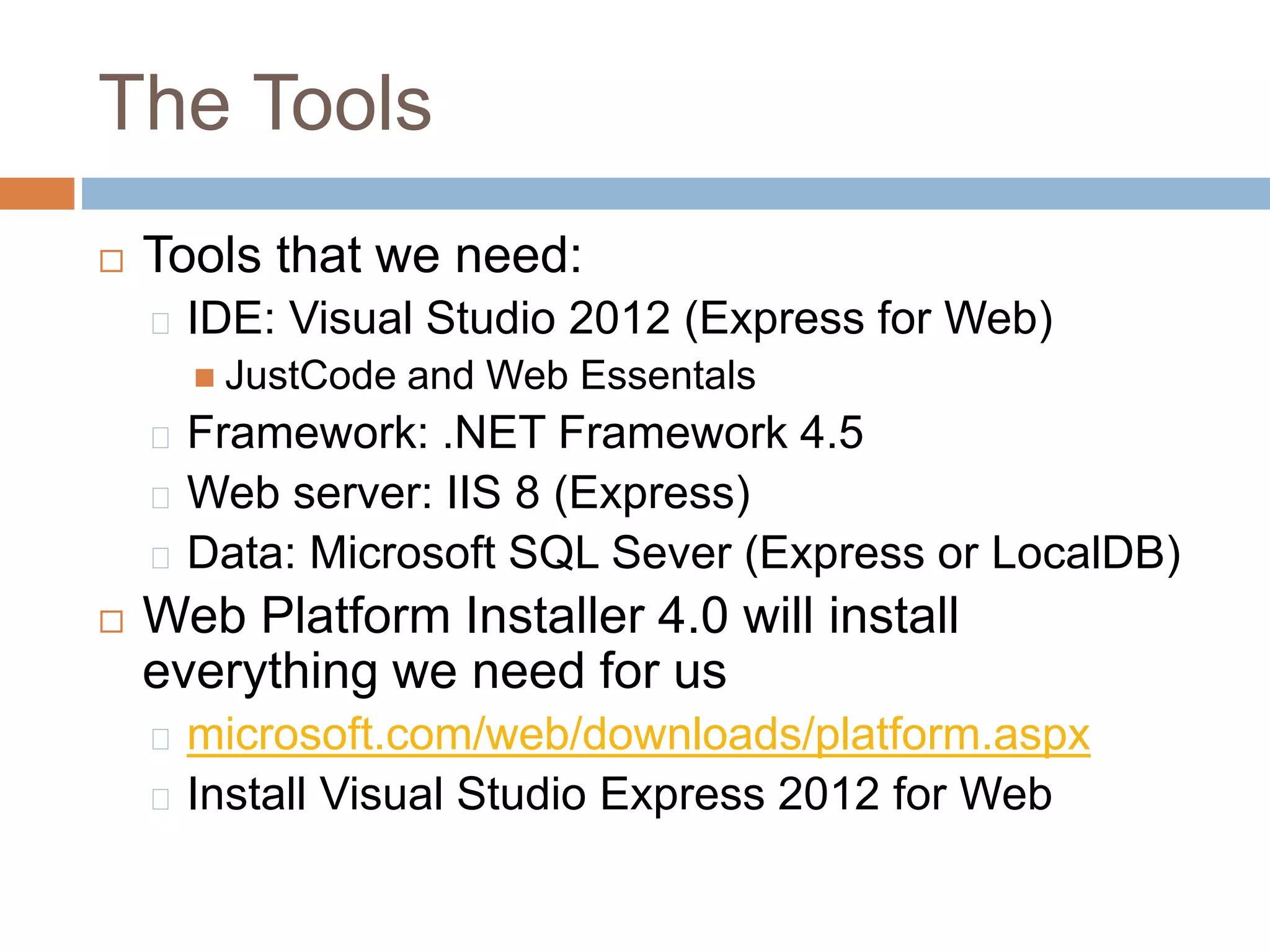 The Tools
 Tools that we need:
IDE: Visual Studio 2012 (Express for Web)
 JustCode and Web Essentals
Framework: .NET Framework 4.5
Web server: IIS 8 (Express)
Data: Microsoft SQL Sever (Express or LocalDB)
 Web Platform Installer 4.0 will install
everything we need for us
microsoft.com/web/downloads/platform.aspx
Install Visual Studio Express 2012 for Web
 