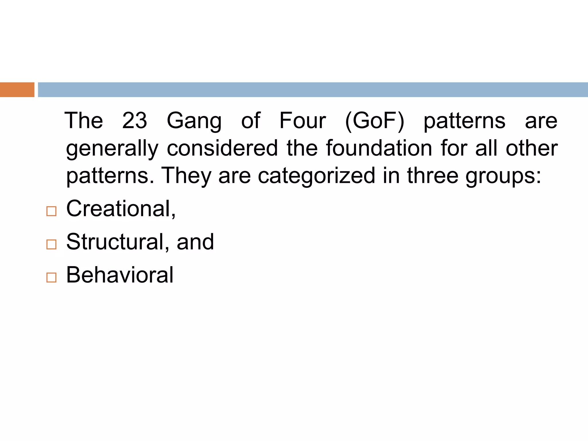 The 23 Gang of Four (GoF) patterns are
generally considered the foundation for all other
patterns. They are categorized in three groups:
 Creational,
 Structural, and
 Behavioral
 