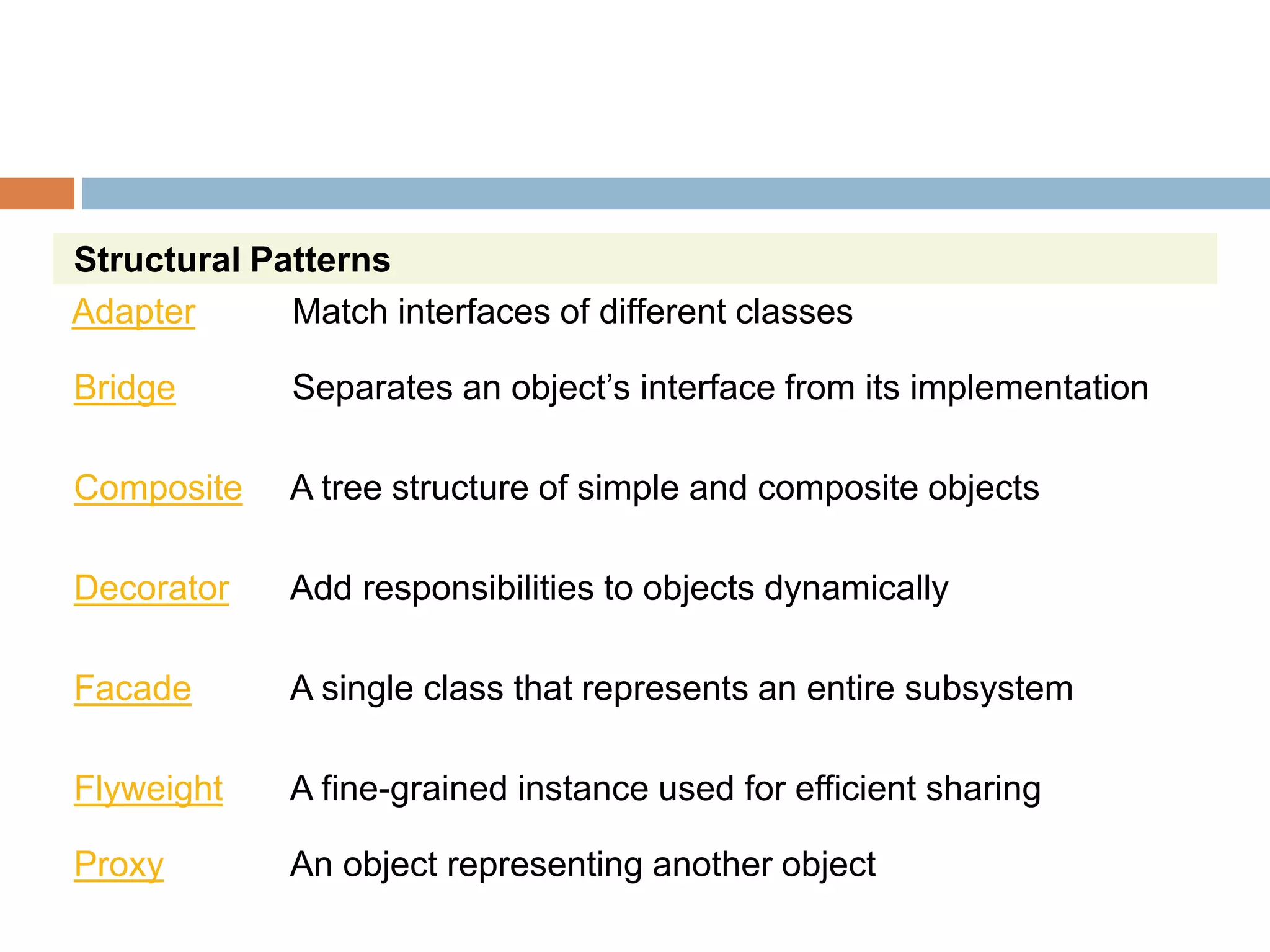 Structural Patterns
Adapter Match interfaces of different classes
Bridge Separates an object’s interface from its implementation
Composite A tree structure of simple and composite objects
Decorator Add responsibilities to objects dynamically
Facade A single class that represents an entire subsystem
Flyweight A fine-grained instance used for efficient sharing
Proxy An object representing another object
 