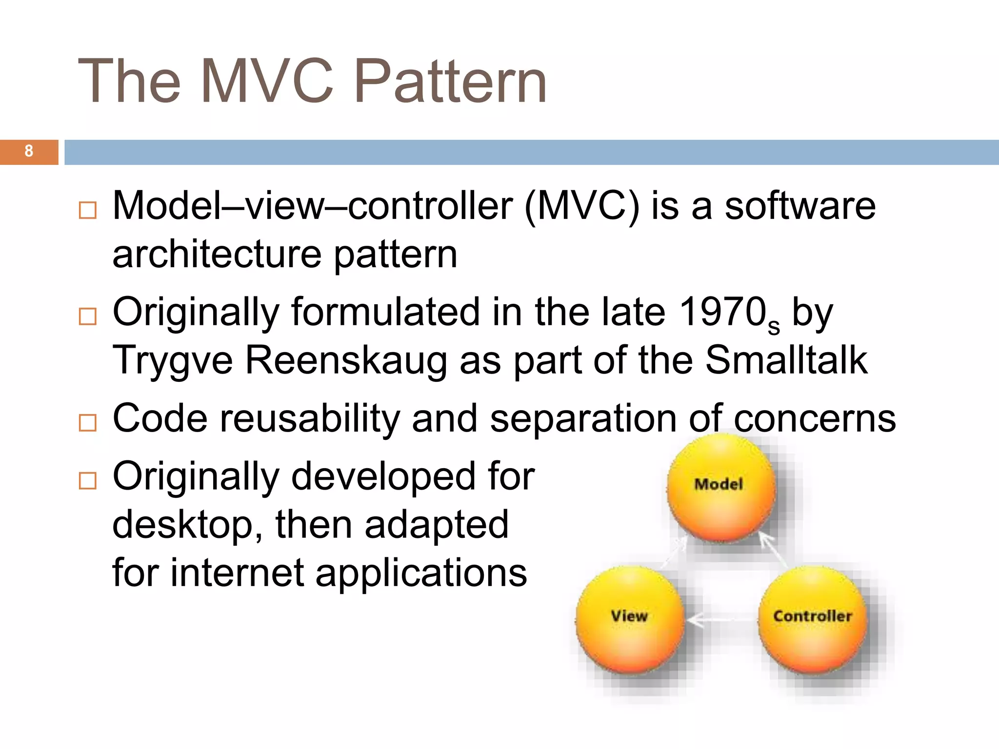 The MVC Pattern
8
 Model–view–controller (MVC) is a software
architecture pattern
 Originally formulated in the late 1970s by
Trygve Reenskaug as part of the Smalltalk
 Code reusability and separation of concerns
 Originally developed for
desktop, then adapted
for internet applications
 