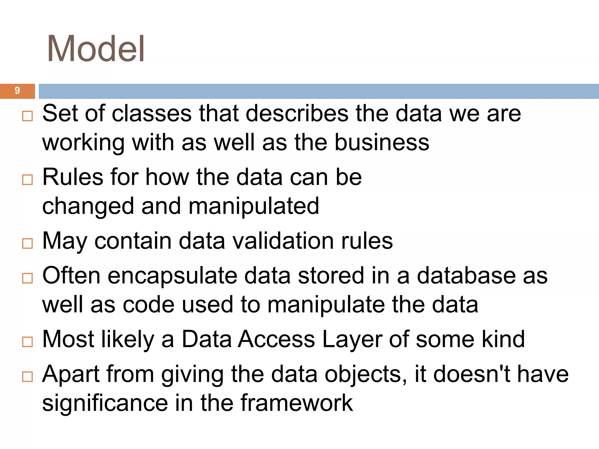Model
9
 Set of classes that describes the data we are
working with as well as the business
 Rules for how the data can be
changed and manipulated
 May contain data validation rules
 Often encapsulate data stored in a database as
well as code used to manipulate the data
 Most likely a Data Access Layer of some kind
 Apart from giving the data objects, it doesn't have
significance in the framework
 