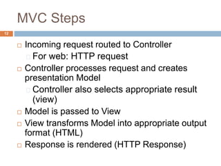 MVC Steps
12
 Incoming request routed to Controller
For web: HTTP request
 Controller processes request and creates
presentation Model
Controller also selects appropriate result
(view)
 Model is passed to View
 View transforms Model into appropriate output
format (HTML)
 Response is rendered (HTTP Response)
 