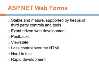 ASP.NET Web Forms
 Stable and mature, supported by heaps of
third party controls and tools
 Event driven web development
 Postbacks
 Viewstate
 Less control over the HTML
 Hard to test
 Rapid development
 