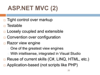 ASP.NET MVC (2)
 Tight control over markup
 Testable
 Loosely coupled and extensible
 Convention over configuration
 Razor view engine
One of the greatest view engines
With intellisense, integrated in Visual Studio
 Reuse of current skills (C#, LINQ, HTML, etc.)
 Application-based (not scripts like PHP)
20
 