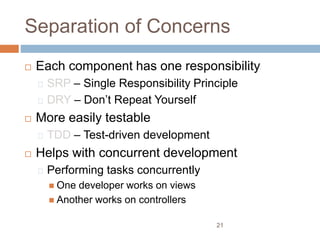 Separation of Concerns
 Each component has one responsibility
SRP – Single Responsibility Principle
DRY – Don’t Repeat Yourself
 More easily testable
TDD – Test-driven development
 Helps with concurrent development
Performing tasks concurrently
 One developer works on views
 Another works on controllers
21
 