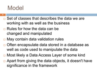 Model
9
 Set of classes that describes the data we are
working with as well as the business
 Rules for how the data can be
changed and manipulated
 May contain data validation rules
 Often encapsulate data stored in a database as
well as code used to manipulate the data
 Most likely a Data Access Layer of some kind
 Apart from giving the data objects, it doesn't have
significance in the framework
 