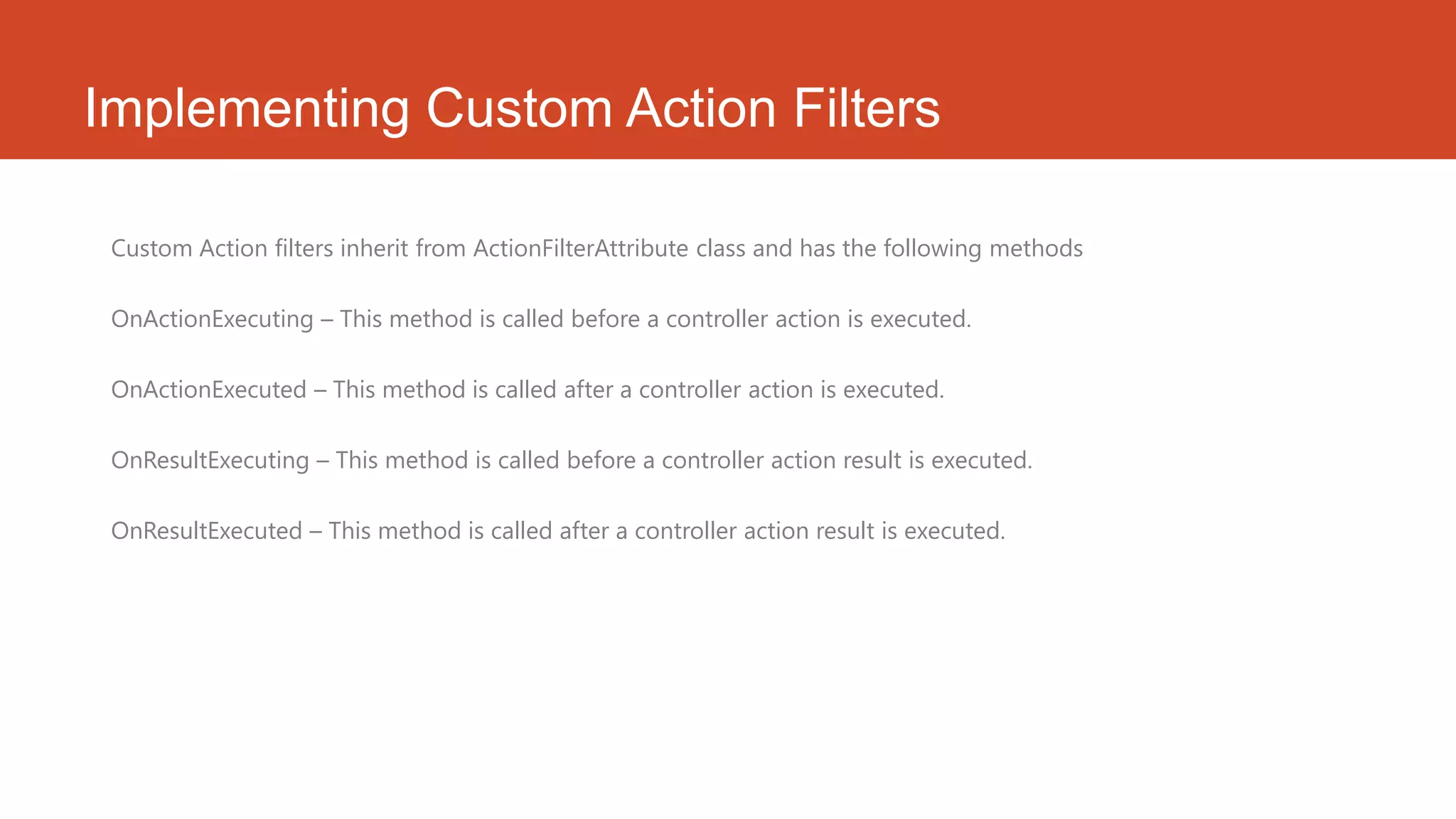 Implementing Custom Action Filters Custom Action filters inherit from ActionFilterAttribute class and has the following methods OnActionExecuting – This method is called before a controller action is executed. OnActionExecuted – This method is called after a controller action is executed. OnResultExecuting – This method is called before a controller action result is executed. OnResultExecuted – This method is called after a controller action result is executed. 