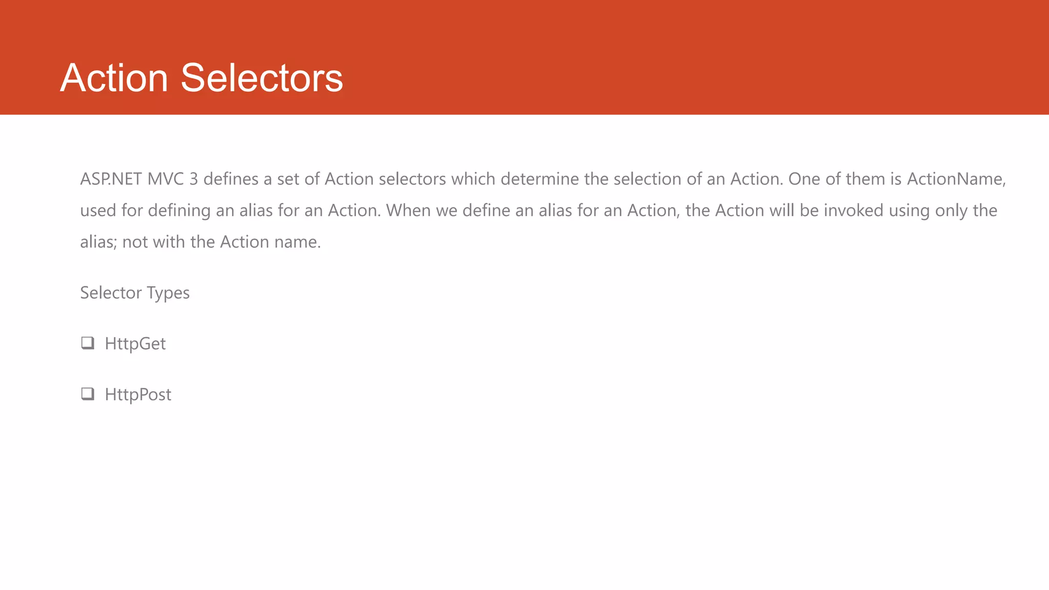 Action Selectors ASP.NET MVC 3 defines a set of Action selectors which determine the selection of an Action. One of them is ActionName, used for defining an alias for an Action. When we define an alias for an Action, the Action will be invoked using only the alias; not with the Action name. Selector Types  HttpGet  HttpPost 