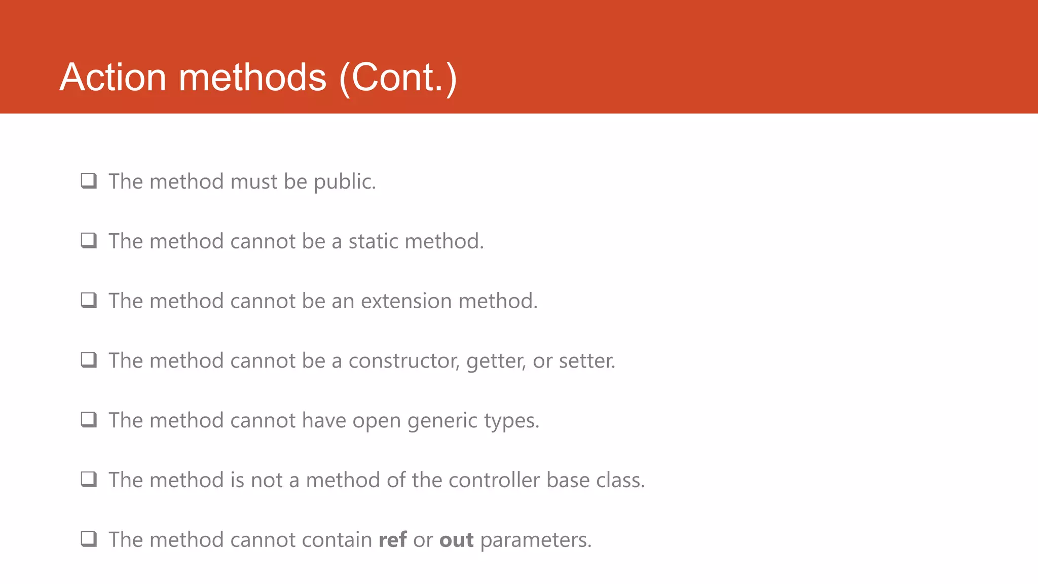 Action methods (Cont.)  The method must be public.  The method cannot be a static method.  The method cannot be an extension method.  The method cannot be a constructor, getter, or setter.  The method cannot have open generic types.  The method is not a method of the controller base class.  The method cannot contain ref or out parameters. 