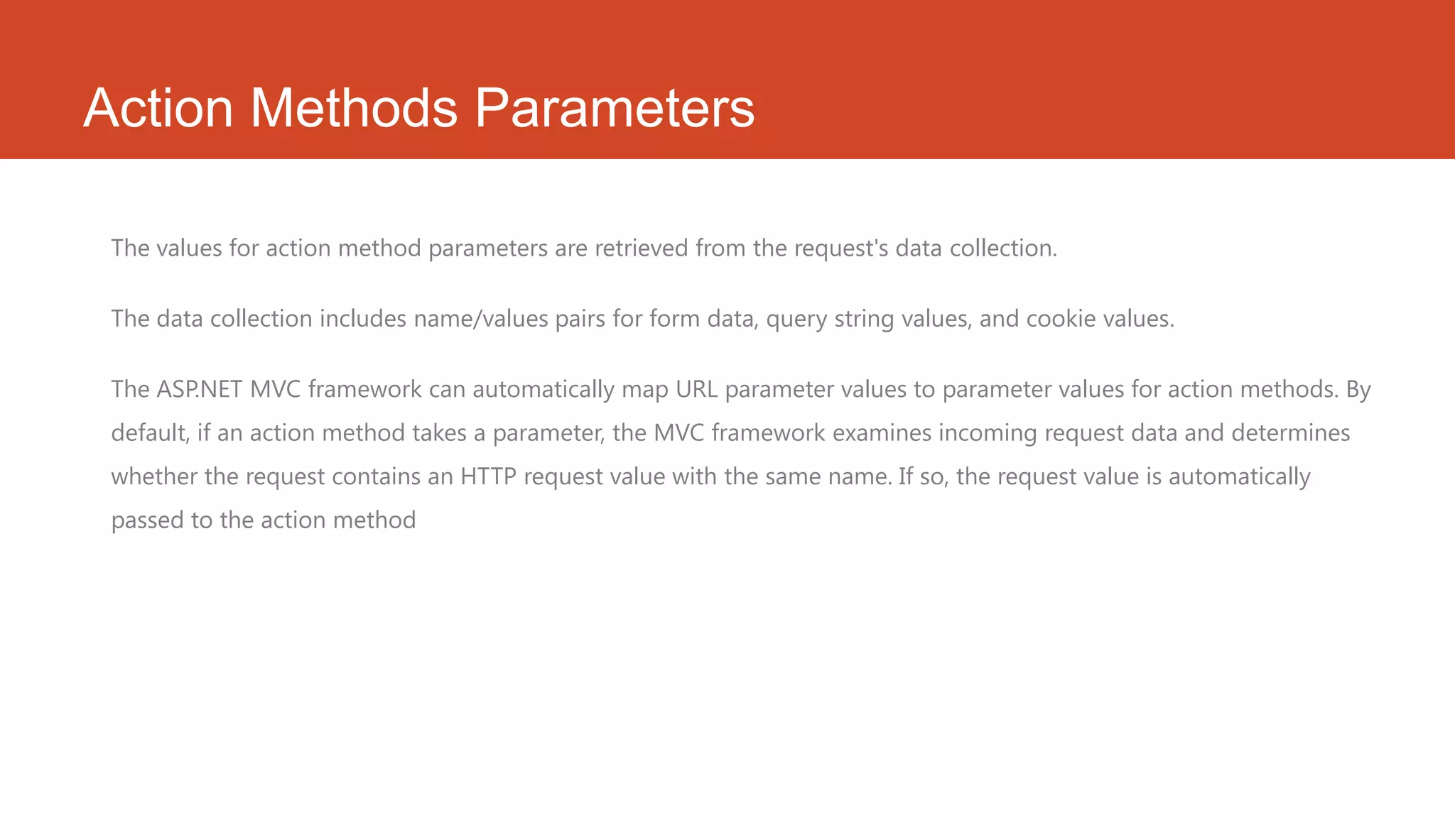 Action Methods Parameters The values for action method parameters are retrieved from the request's data collection. The data collection includes name/values pairs for form data, query string values, and cookie values. The ASP.NET MVC framework can automatically map URL parameter values to parameter values for action methods. By default, if an action method takes a parameter, the MVC framework examines incoming request data and determines whether the request contains an HTTP request value with the same name. If so, the request value is automatically passed to the action method 