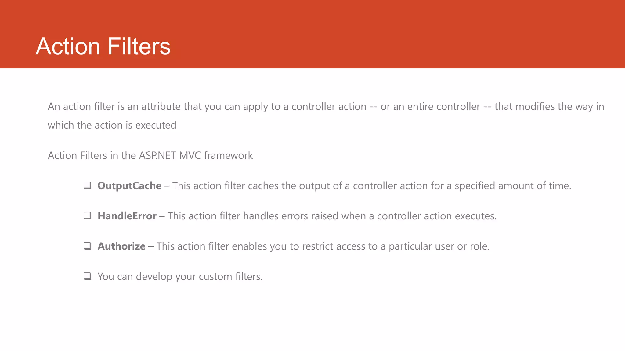 Action Filters An action filter is an attribute that you can apply to a controller action -- or an entire controller -- that modifies the way in which the action is executed Action Filters in the ASP.NET MVC framework  OutputCache – This action filter caches the output of a controller action for a specified amount of time.  HandleError – This action filter handles errors raised when a controller action executes.  Authorize – This action filter enables you to restrict access to a particular user or role.  You can develop your custom filters. 