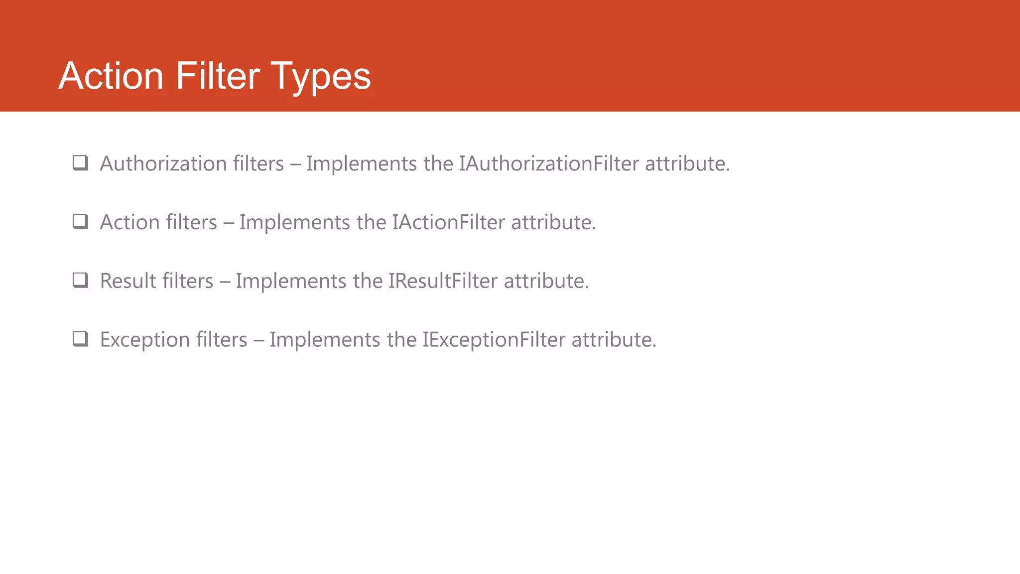 Action Filter Types  Authorization filters – Implements the IAuthorizationFilter attribute.  Action filters – Implements the IActionFilter attribute.  Result filters – Implements the IResultFilter attribute.  Exception filters – Implements the IExceptionFilter attribute. 