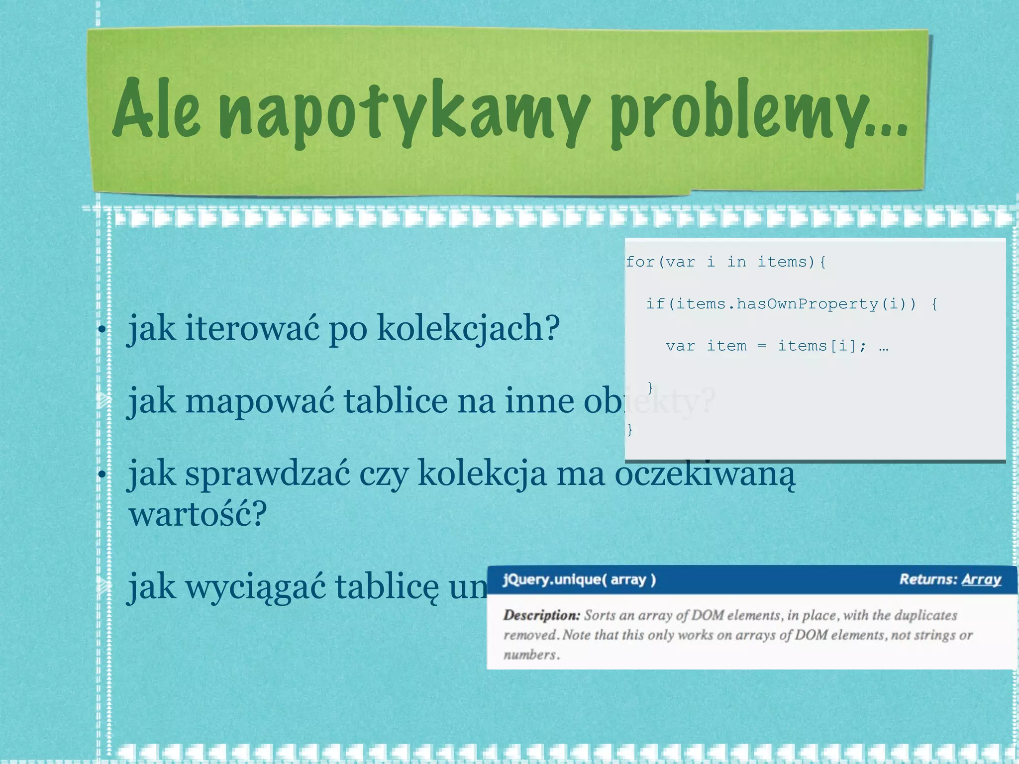Ale napotykamy problemy... jak iterować po kolekcjach? jak mapować tablice na inne obiekty? jak sprawdzać czy kolekcja ma oczekiwaną wartość? jak wyciągać tablicę unikalnych obiektów? for(var i in items){  if(items.hasOwnProperty(i)) {  var item = items[i]; …  } } 