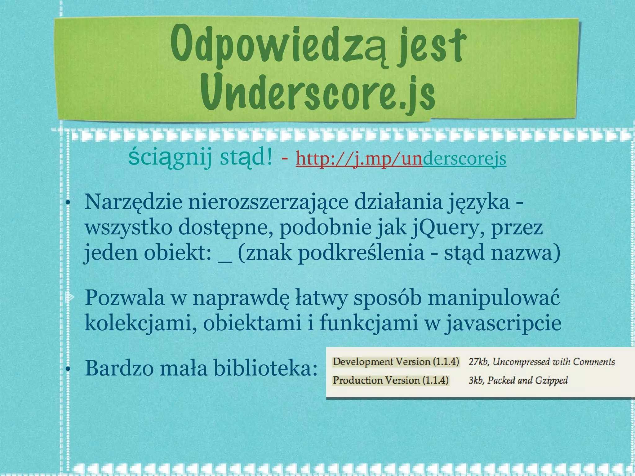 Odpowiedzą jest Underscore.js Narzędzie nierozszerzające działania języka - wszystko dostępne, podobnie jak jQuery, przez jeden obiekt: _ (znak podkreślenia - stąd nazwa) Pozwala w naprawdę łatwy sposób manipulować kolekcjami, obiektami i funkcjami w javascripcie Bardzo mała biblioteka:  ściągnij stąd!  -  http://j.mp/un derscorejs 