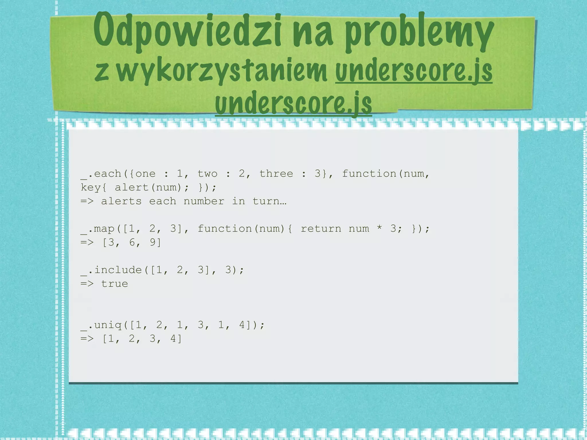 Odpowiedzi na problemy z wykorzystaniem  underscore.js underscore.js _.each({one : 1, two : 2, three : 3}, function(num, key{ alert(num); }); => alerts each number in turn… _.map([1, 2, 3], function(num){ return num * 3; }); => [3, 6, 9] _.include([1, 2, 3], 3); => true _.uniq([1, 2, 1, 3, 1, 4]); => [1, 2, 3, 4] 