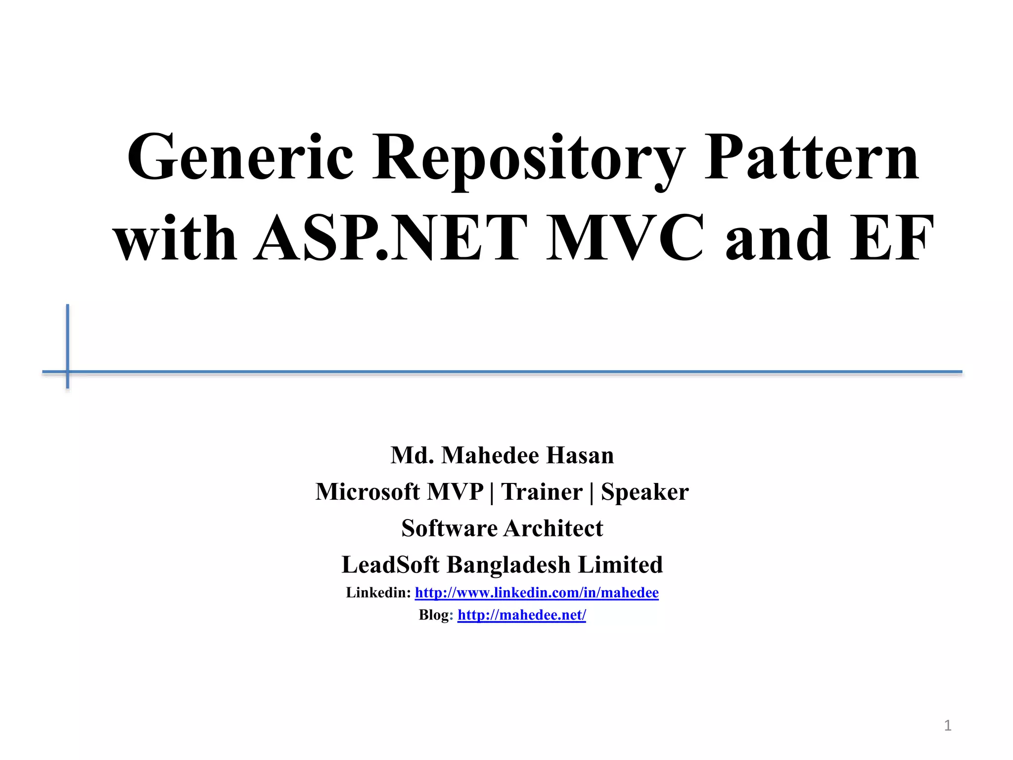 Generic Repository Pattern with ASP.NET MVC and EF Md. Mahedee Hasan Microsoft MVP | Trainer | Speaker Software Architect LeadSoft Bangladesh Limited Linkedin: http://www.linkedin.com/in/mahedee Blog: http://mahedee.net/ 1 