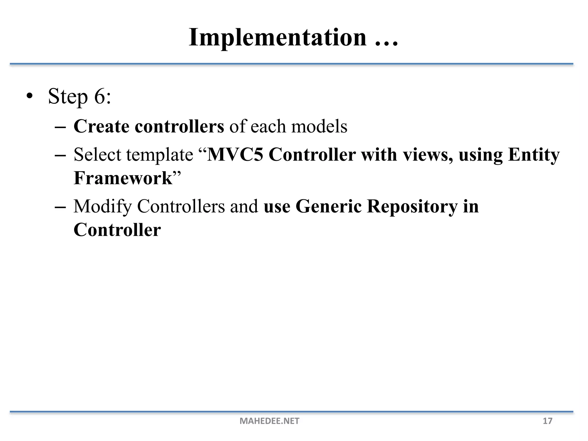 • Step 6: – Create controllers of each models – Select template “MVC5 Controller with views, using Entity Framework” – Modify Controllers and use Generic Repository in Controller MAHEDEE.NET 17 Implementation … 