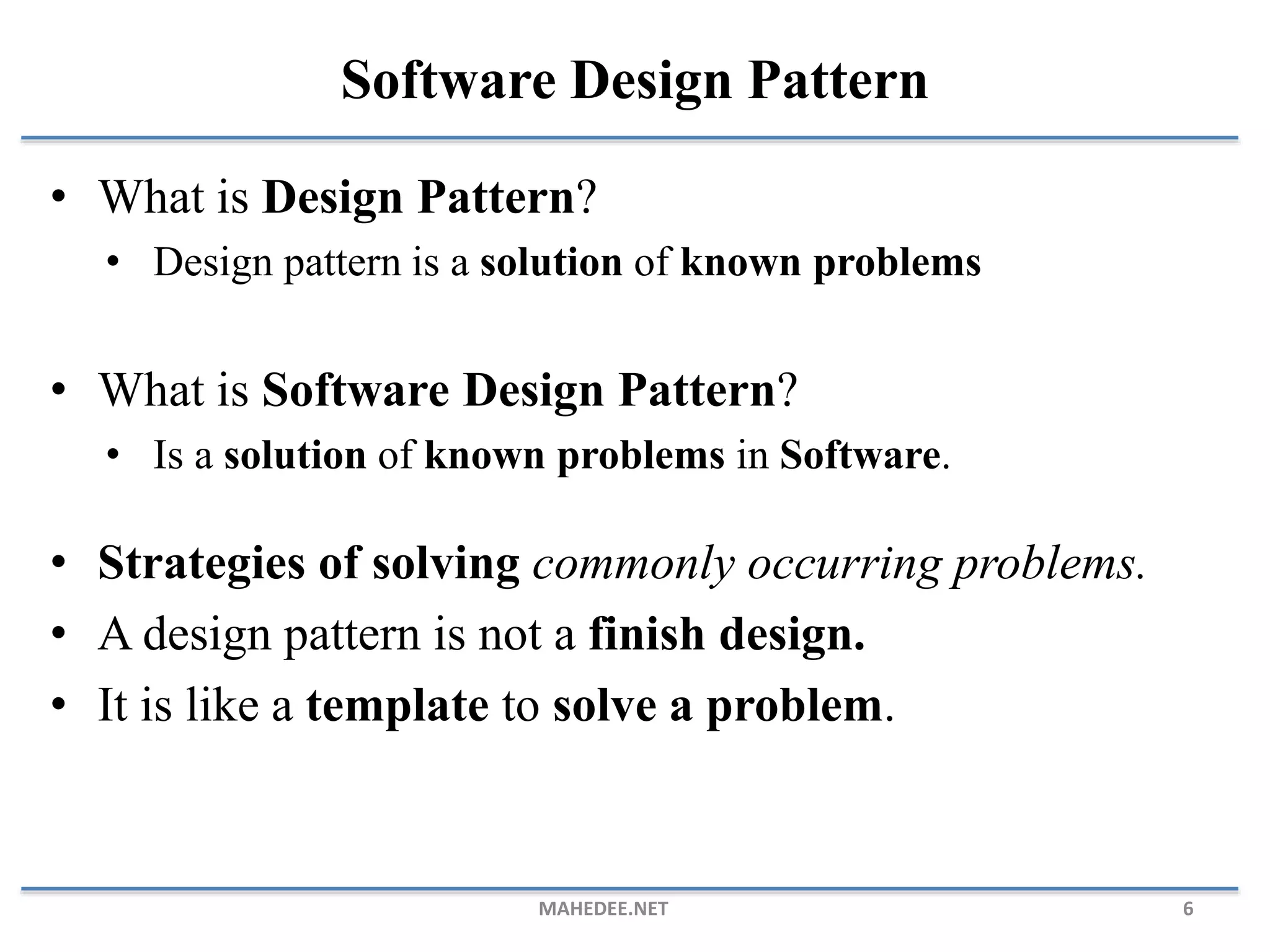 • What is Design Pattern? • Design pattern is a solution of known problems • What is Software Design Pattern? • Is a solution of known problems in Software. • Strategies of solving commonly occurring problems. • A design pattern is not a finish design. • It is like a template to solve a problem. MAHEDEE.NET 6 Software Design Pattern 