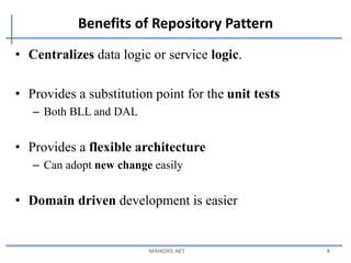 Benefits of Repository Pattern
• Centralizes data logic or service logic.
• Provides a substitution point for the unit tests
– Both BLL and DAL
• Provides a flexible architecture
– Can adopt new change easily
• Domain driven development is easier
MAHEDEE.NET 8
 