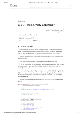 25/4/2014 MVC - Model View Controller - Java para Desenvolvimento Web
http://www.caelum.com.br/apostila-java-web/mvc-model-view-controller/ 1/14
CAPÍTULO 9
MVC - Model View Controller
"Ensinar é aprender duas vezes."
— Joseph Joubert
Nesse capítulo, você aprenderá:
O padrão arquitetural MVC;
A construir um framework MVC simples.
9.1 - SERVLET OU JSP?
Colocar todo HTML dentro de uma Servlet realmente não nos parece a melhor
ideia. O que acontece quando precisamos mudar o design da página? O designer
não vai saber Java para editar a Servlet, recompilá-la e colocá-la no servidor.
Imagine usar apenas JSP. Ficaríamos com muito scriptlet, que é muito difícil de
dar manutenção.
Uma ideia mais interessante é usar o que é bom de cada um dos dois.
O JSP foi feito apenas para apresentar o resultado, e ele não deveria fazer acessos
a banco de dados e nem fazer a instanciação de objetos. Isso deveria estar em
código Java, na Servlet.
O ideal então é que a Servlet faça o trabalho árduo, a tal da lógica de negócio. E o
JSP apenas apresente visualmente os resultados gerados pela Servlet. A Servlet
ficaria então com a lógica de negócios (ou regras de negócio) e o JSP tem a lógica
de apresentação.
Imagine o código do método da servlet AdicionaContatoServletque fizemos
antes:
protectedvoidservice(HttpServletRequestrequest,
HttpServletResponseresponse){
//log
System.out.println("Tentandocriarumnovocontato...");
//acessaobean
Contatocontato=newContato();
//chamaossetters
...
//adicionaaobancodedados
ContatoDaodao=newContatoDao();
dao.adiciona(contato);
//ok....visualização
out.println("<html>");
out.println("<body>");
out.println("Contato"+contato.getNome()+
"adicionadocomsucesso");
out.println("</body>");
APOSTILA JAVA PARA DESENVOLVIMENTO WEB
  
 