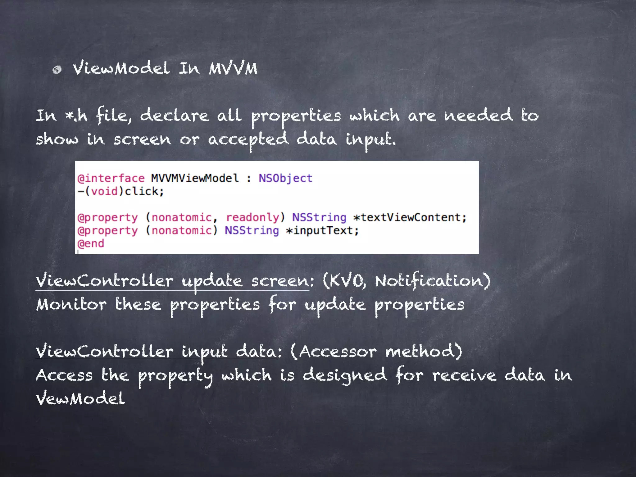 ViewModel In MVVM
In *.h file, declare all properties which are needed to
show in screen or accepted data input.
ViewController update screen: (KVO, Notification)
Monitor these properties for update properties
ViewController input data: (Accessor method)
Access the property which is designed for receive data in
VewModel
 