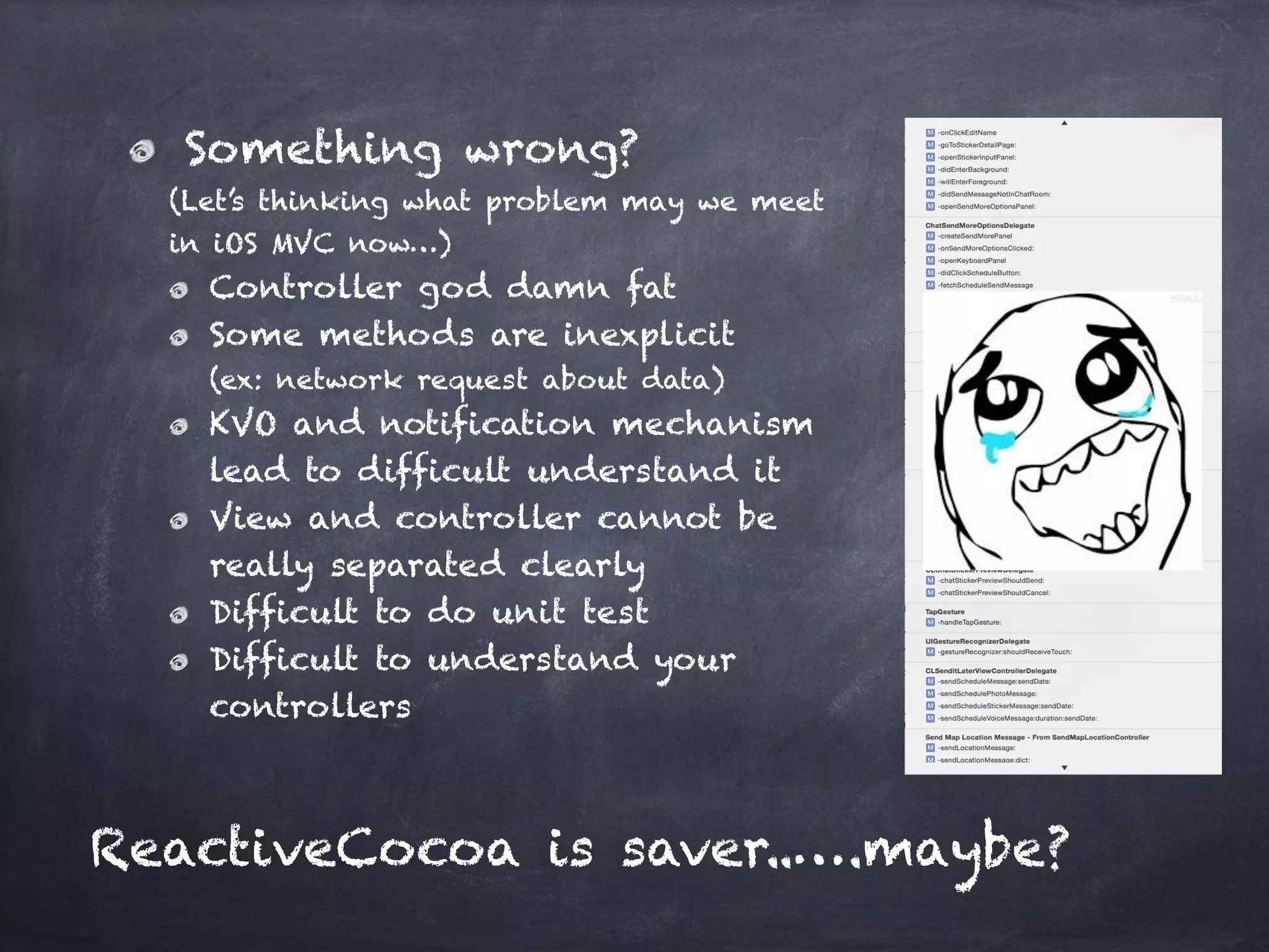 Something wrong?
(Let’s thinking what problem may we meet  
in iOS MVC now…)
Controller god damn fat
Some methods are inexplicit 
(ex: network request about data)
KVO and notification mechanism  
lead to difficult understand it
View and controller cannot be  
really separated clearly
Difficult to do unit test
Difficult to understand your  
controllers
ReactiveCocoa is saver..….maybe?
 