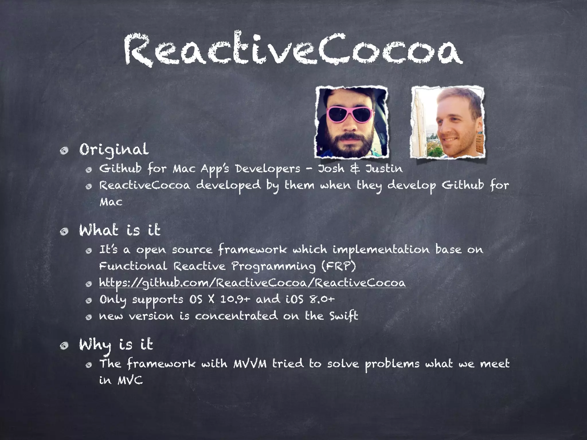 ReactiveCocoa
Original
Github for Mac App’s Developers - Josh & Justin
ReactiveCocoa developed by them when they develop Github for
Mac
What is it
It’s a open source framework which implementation base on
Functional Reactive Programming (FRP)
https://github.com/ReactiveCocoa/ReactiveCocoa
Only supports OS X 10.9+ and iOS 8.0+
new version is concentrated on the Swift
Why is it
The framework with MVVM tried to solve problems what we meet
in MVC
 