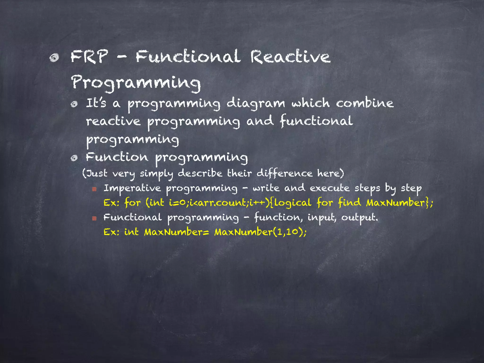 FRP - Functional Reactive
Programming
It’s a programming diagram which combine
reactive programming and functional
programming
Function programming
(Just very simply describe their difference here)
Imperative programming - write and execute steps by step
Ex: for (int i=0;i<arr.count;i++){logical for find MaxNumber};
Functional programming - function, input, output. 
Ex: int MaxNumber= MaxNumber(1,10);
 