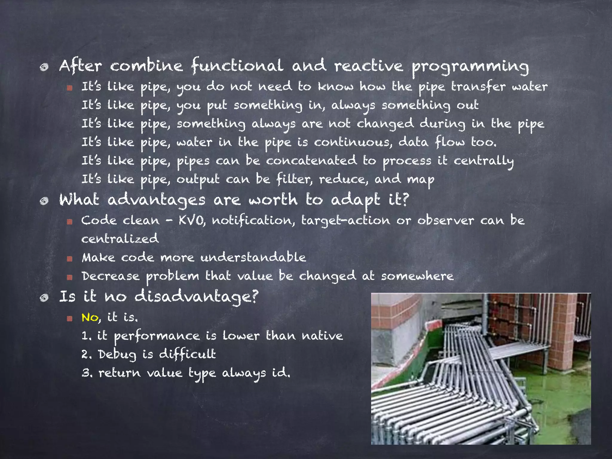 After combine functional and reactive programming
It’s like pipe, you do not need to know how the pipe transfer water 
It’s like pipe, you put something in, always something out 
It’s like pipe, something always are not changed during in the pipe 
It’s like pipe, water in the pipe is continuous, data flow too. 
It’s like pipe, pipes can be concatenated to process it centrally 
It’s like pipe, output can be filter, reduce, and map
What advantages are worth to adapt it?
Code clean - KVO, notification, target-action or observer can be
centralized
Make code more understandable
Decrease problem that value be changed at somewhere
Is it no disadvantage?
No, it is.  
1. it performance is lower than native 
2. Debug is difficult 
3. return value type always id.
 