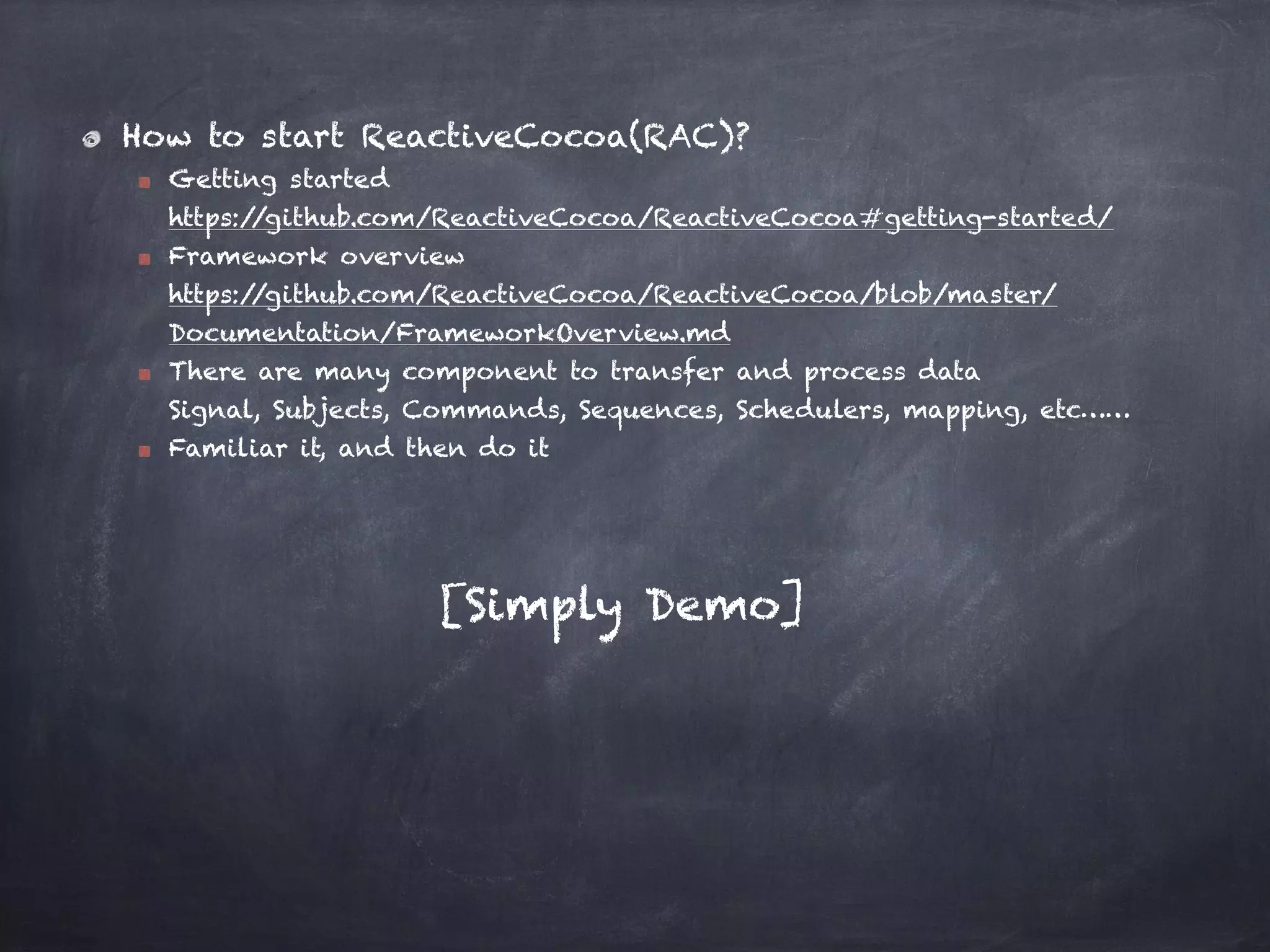 How to start ReactiveCocoa(RAC)?
Getting started 
https://github.com/ReactiveCocoa/ReactiveCocoa#getting-started/
Framework overview 
https://github.com/ReactiveCocoa/ReactiveCocoa/blob/master/
Documentation/FrameworkOverview.md
There are many component to transfer and process data 
Signal, Subjects, Commands, Sequences, Schedulers, mapping, etc……
Familiar it, and then do it
[Simply Demo]
 