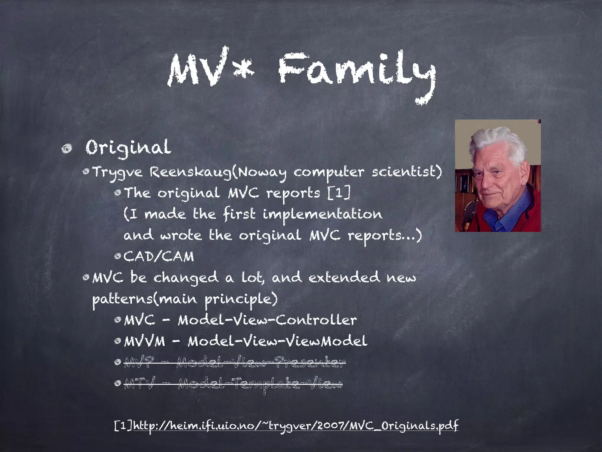 MV* Family
Original
Trygve Reenskaug(Noway computer scientist)
The original MVC reports [1] 
(I made the first implementation  
and wrote the original MVC reports…)
CAD/CAM
MVC be changed a lot, and extended new  
patterns(main principle)
MVC - Model-View-Controller
MVVM - Model-View-ViewModel
MVP - Model-View-Presenter
MTV - Model-Template-View
[1]http://heim.ifi.uio.no/~trygver/2007/MVC_Originals.pdf
 