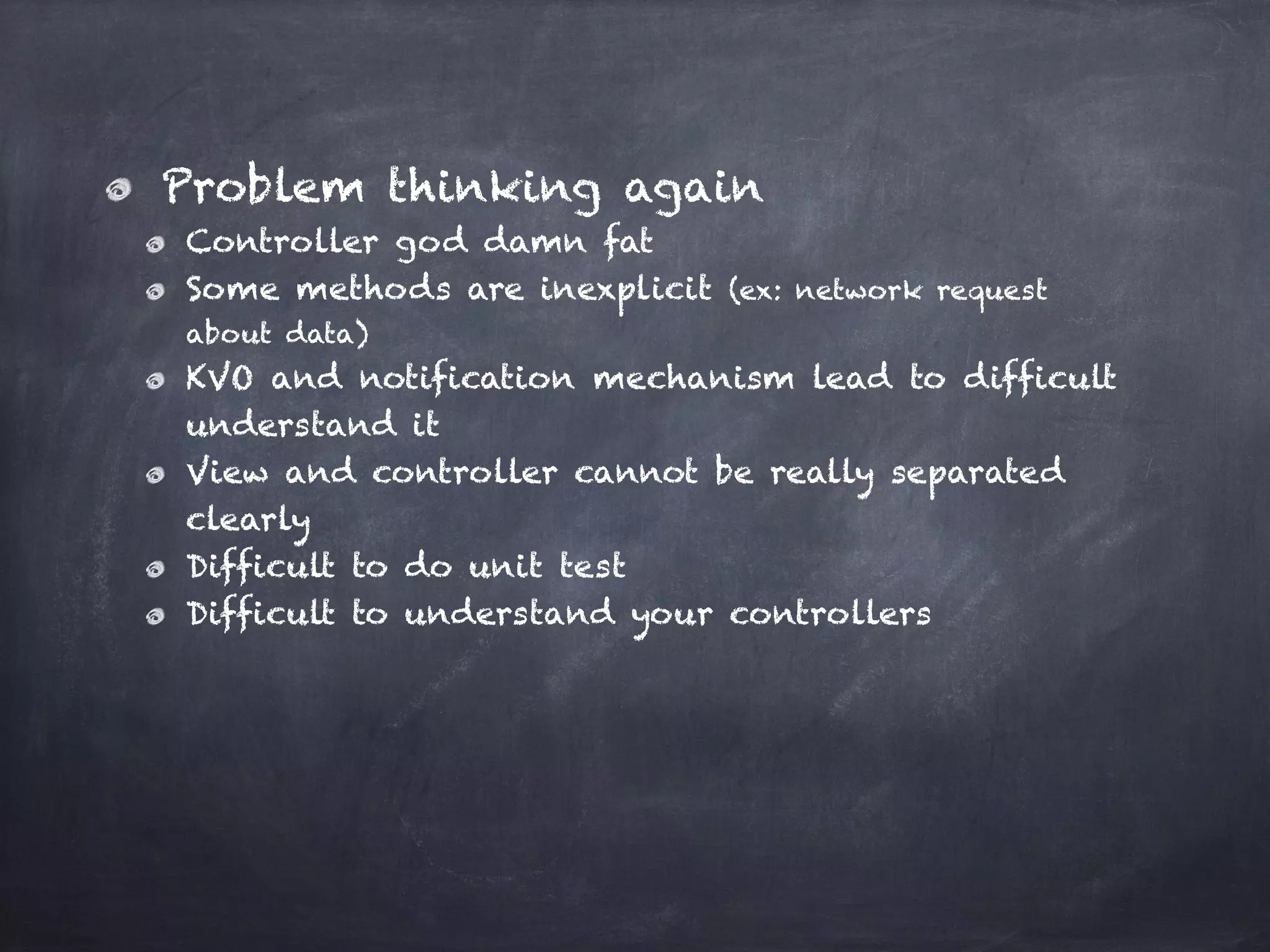 Problem thinking again
Controller god damn fat
Some methods are inexplicit (ex: network request
about data)
KVO and notification mechanism lead to difficult
understand it
View and controller cannot be really separated
clearly
Difficult to do unit test
Difficult to understand your controllers
 