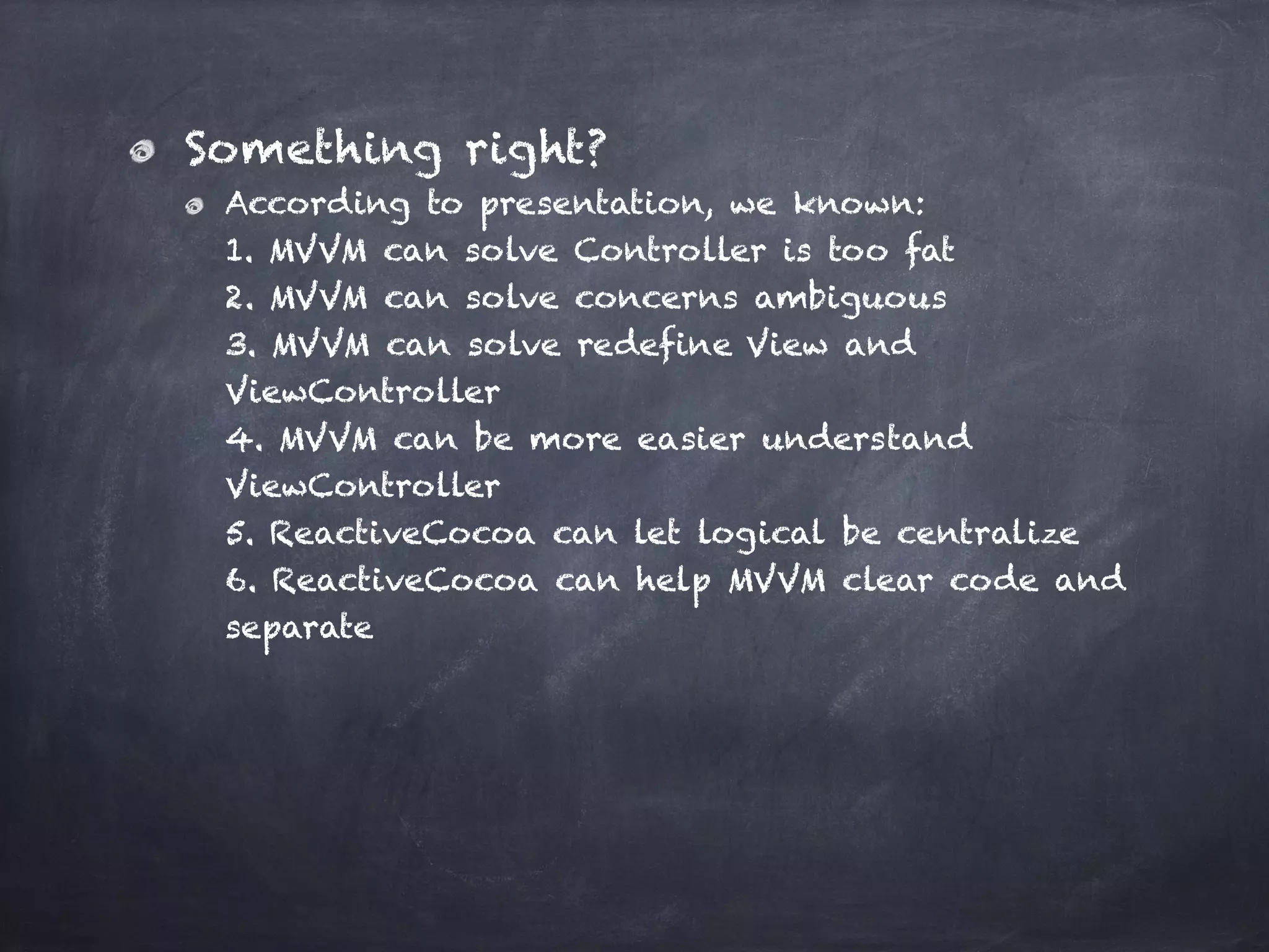 Something right?
According to presentation, we known: 
1. MVVM can solve Controller is too fat 
2. MVVM can solve concerns ambiguous 
3. MVVM can solve redefine View and
ViewController 
4. MVVM can be more easier understand
ViewController  
5. ReactiveCocoa can let logical be centralize 
6. ReactiveCocoa can help MVVM clear code and
separate
 