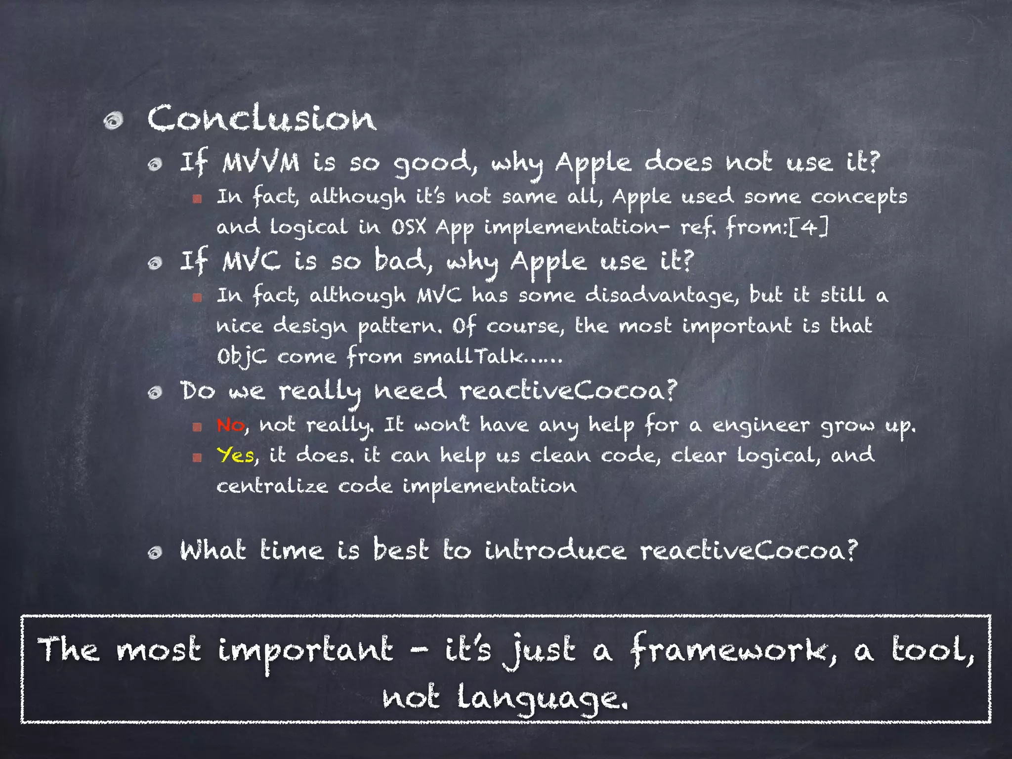 Conclusion
If MVVM is so good, why Apple does not use it?
In fact, although it’s not same all, Apple used some concepts
and logical in OSX App implementation- ref. from:[4]
If MVC is so bad, why Apple use it?
In fact, although MVC has some disadvantage, but it still a
nice design pattern. Of course, the most important is that
ObjC come from smallTalk……
Do we really need reactiveCocoa?
No, not really. It won’t have any help for a engineer grow up.
Yes, it does. it can help us clean code, clear logical, and
centralize code implementation
What time is best to introduce reactiveCocoa?
The most important - it’s just a framework, a tool,
not language.
 