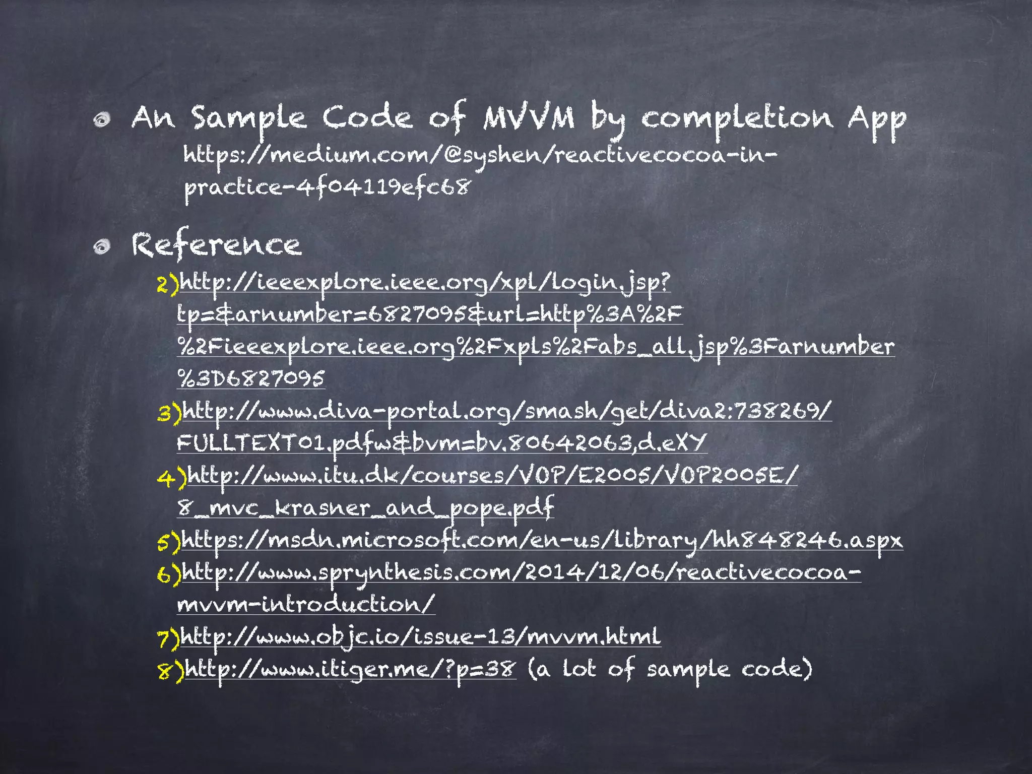 An Sample Code of MVVM by completion App
https://medium.com/@syshen/reactivecocoa-in-
practice-4f04119efc68
Reference
2)http://ieeexplore.ieee.org/xpl/login.jsp?
tp=&arnumber=6827095&url=http%3A%2F
%2Fieeexplore.ieee.org%2Fxpls%2Fabs_all.jsp%3Farnumber
%3D6827095
3)http://www.diva-portal.org/smash/get/diva2:738269/
FULLTEXT01.pdfw&bvm=bv.80642063,d.eXY
4)http://www.itu.dk/courses/VOP/E2005/VOP2005E/
8_mvc_krasner_and_pope.pdf
5)https://msdn.microsoft.com/en-us/library/hh848246.aspx
6)http://www.sprynthesis.com/2014/12/06/reactivecocoa-
mvvm-introduction/
7)http://www.objc.io/issue-13/mvvm.html
8)http://www.itiger.me/?p=38 (a lot of sample code)
 