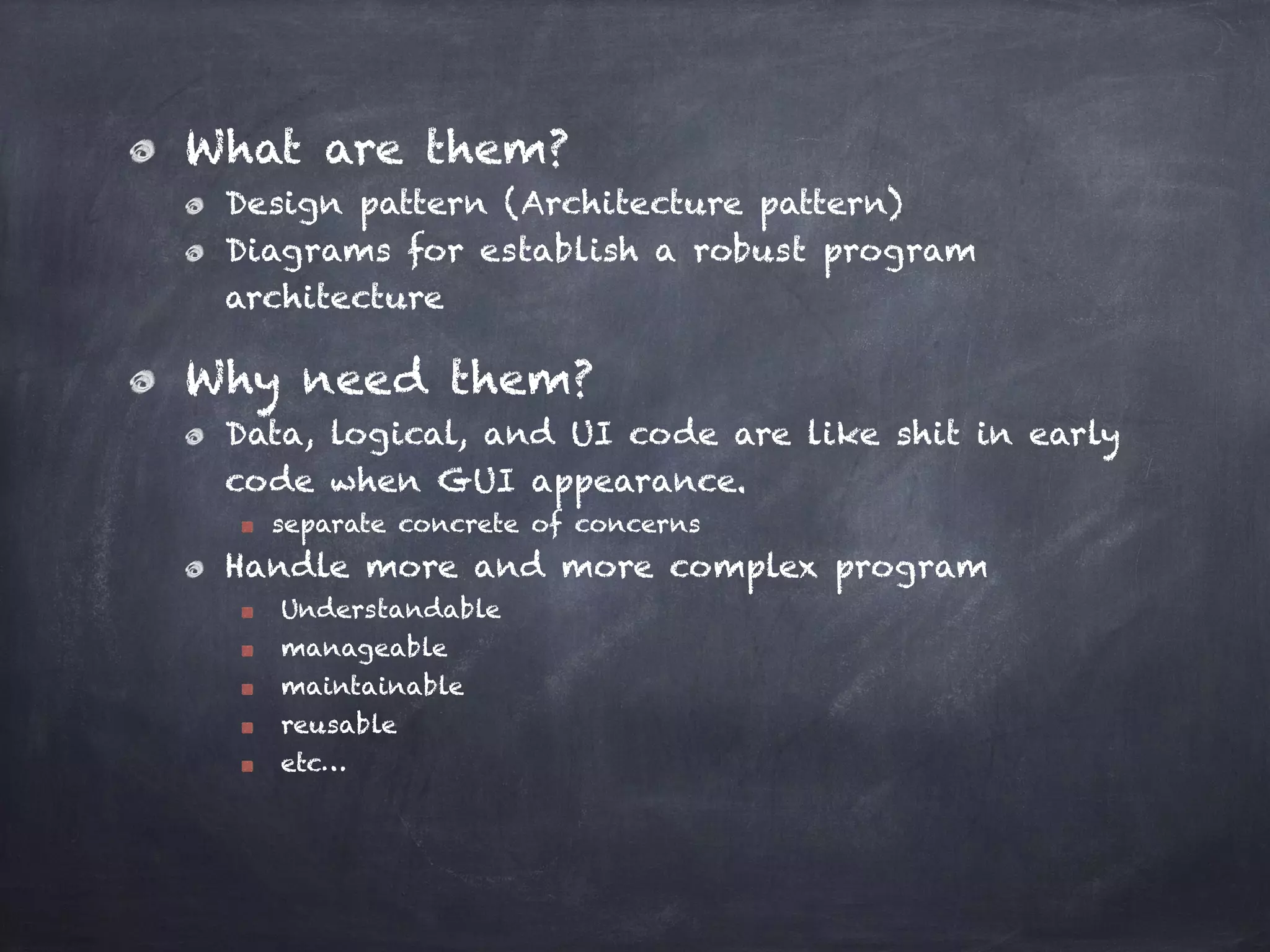 What are them?
Design pattern (Architecture pattern)
Diagrams for establish a robust program
architecture
Why need them?
Data, logical, and UI code are like shit in early
code when GUI appearance.
separate concrete of concerns
Handle more and more complex program
Understandable
manageable
maintainable
reusable
etc…
 