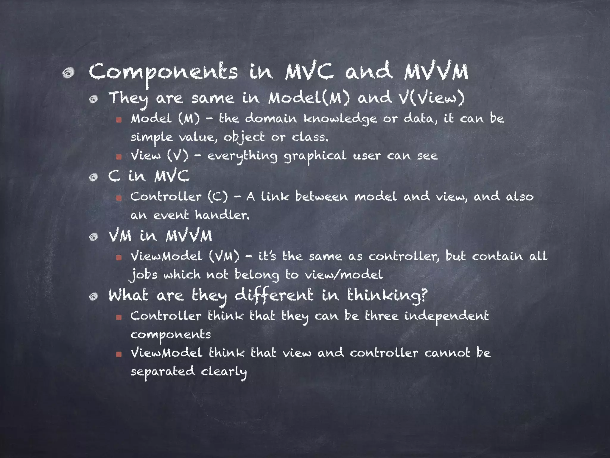 Components in MVC and MVVM
They are same in Model(M) and V(View)
Model (M) - the domain knowledge or data, it can be
simple value, object or class.
View (V) - everything graphical user can see
C in MVC
Controller (C) - A link between model and view, and also
an event handler.
VM in MVVM
ViewModel (VM) - it’s the same as controller, but contain all
jobs which not belong to view/model
What are they different in thinking?
Controller think that they can be three independent
components
ViewModel think that view and controller cannot be
separated clearly
 