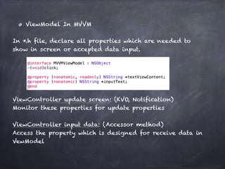 ViewModel In MVVM
In *.h file, declare all properties which are needed to
show in screen or accepted data input.
ViewController update screen: (KVO, Notification)
Monitor these properties for update properties
ViewController input data: (Accessor method)
Access the property which is designed for receive data in
VewModel
 
