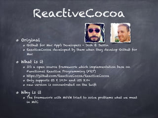 ReactiveCocoa
Original
Github for Mac App’s Developers - Josh & Justin
ReactiveCocoa developed by them when they develop Github for
Mac
What is it
It’s a open source framework which implementation base on
Functional Reactive Programming (FRP)
https://github.com/ReactiveCocoa/ReactiveCocoa
Only supports OS X 10.9+ and iOS 8.0+
new version is concentrated on the Swift
Why is it
The framework with MVVM tried to solve problems what we meet
in MVC
 