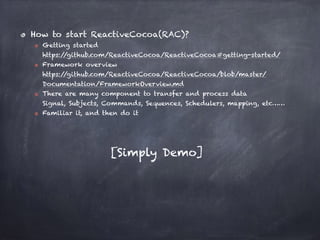 How to start ReactiveCocoa(RAC)?
Getting started 
https://github.com/ReactiveCocoa/ReactiveCocoa#getting-started/
Framework overview 
https://github.com/ReactiveCocoa/ReactiveCocoa/blob/master/
Documentation/FrameworkOverview.md
There are many component to transfer and process data 
Signal, Subjects, Commands, Sequences, Schedulers, mapping, etc……
Familiar it, and then do it
[Simply Demo]
 