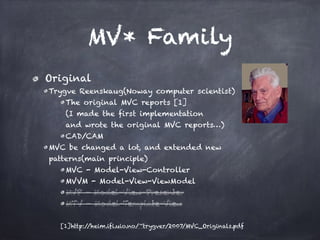 MV* Family
Original
Trygve Reenskaug(Noway computer scientist)
The original MVC reports [1] 
(I made the first implementation  
and wrote the original MVC reports…)
CAD/CAM
MVC be changed a lot, and extended new  
patterns(main principle)
MVC - Model-View-Controller
MVVM - Model-View-ViewModel
MVP - Model-View-Presenter
MTV - Model-Template-View
[1]http://heim.ifi.uio.no/~trygver/2007/MVC_Originals.pdf
 