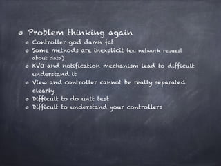 Problem thinking again
Controller god damn fat
Some methods are inexplicit (ex: network request
about data)
KVO and notification mechanism lead to difficult
understand it
View and controller cannot be really separated
clearly
Difficult to do unit test
Difficult to understand your controllers
 